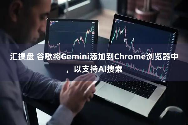 汇操盘 谷歌将Gemini添加到Chrome浏览器中，以支持AI搜索