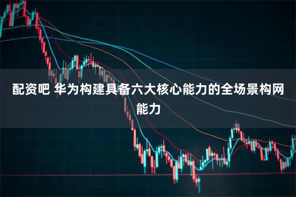 配资吧 华为构建具备六大核心能力的全场景构网能力