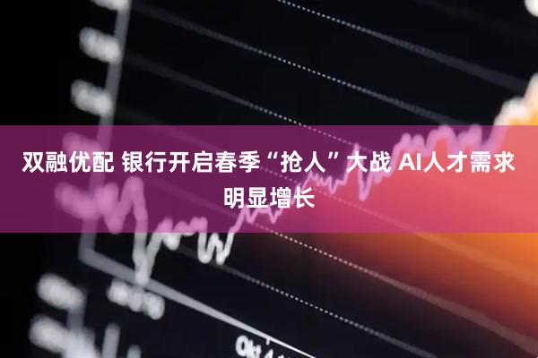 双融优配 银行开启春季“抢人”大战 AI人才需求明显增长