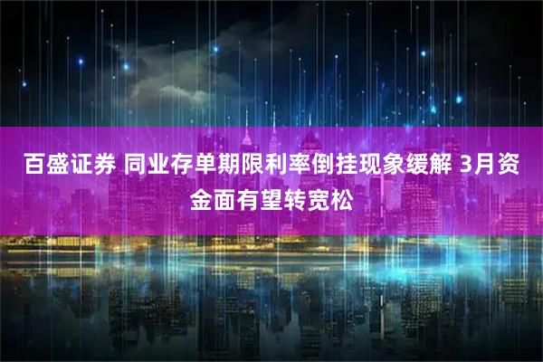 百盛证券 同业存单期限利率倒挂现象缓解 3月资金面有望转宽松