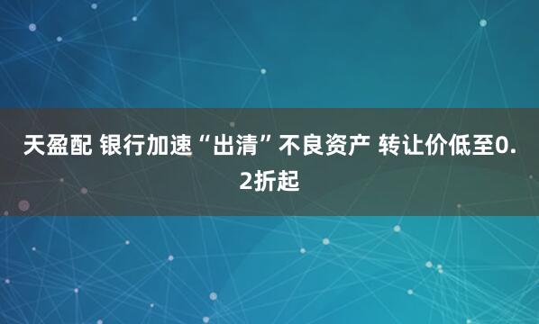 天盈配 银行加速“出清”不良资产 转让价低至0.2折起