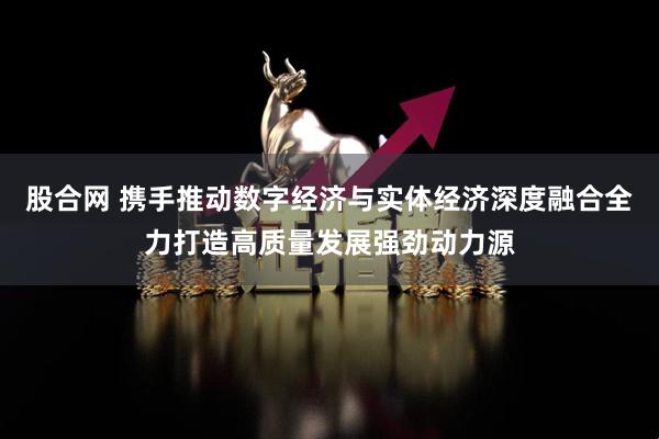 股合网 携手推动数字经济与实体经济深度融合全力打造高质量发展强劲动力源