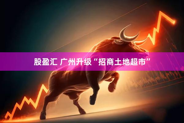 股盈汇 广州升级“招商土地超市”