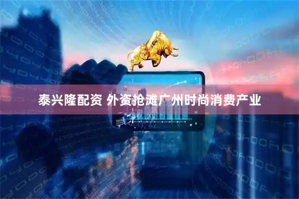 泰兴隆配资 外资抢滩广州时尚消费产业