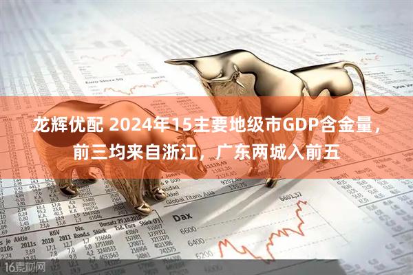 龙辉优配 2024年15主要地级市GDP含金量，前三均来自浙江，广东两城入前五