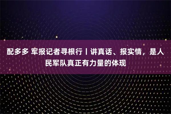 配多多 军报记者寻根行丨讲真话、报实情，是人民军队真正有力量的体现