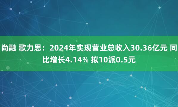 尚融 歌力思：2024年实现营业总收入30.36亿元 同比增长4.14% 拟10派0.5元