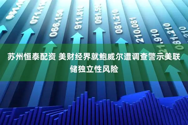 苏州恒泰配资 美财经界就鲍威尔遭调查警示美联储独立性风险