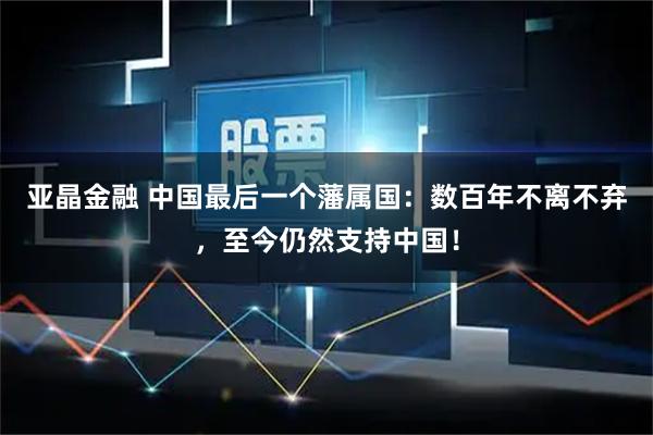 亚晶金融 中国最后一个藩属国：数百年不离不弃，至今仍然支持中国！