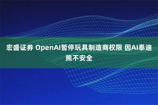宏盛证券 OpenAI暂停玩具制造商权限 因AI泰迪熊不安全