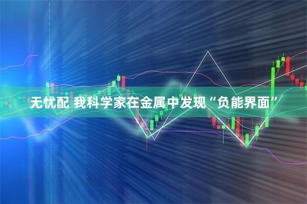 无忧配 我科学家在金属中发现“负能界面”