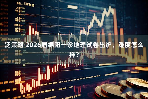 泛策略 2026届绵阳一诊地理试卷出炉，难度怎么样？