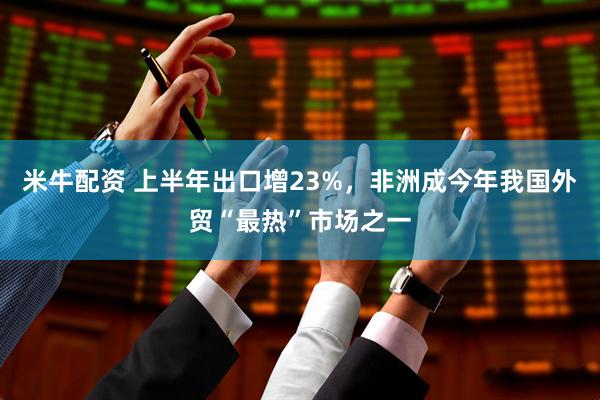 米牛配资 上半年出口增23%，非洲成今年我国外贸“最热”市场之一