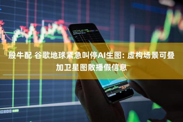 股牛配 谷歌地球紧急叫停AI生图: 虚构场景可叠加卫星图散播假信息